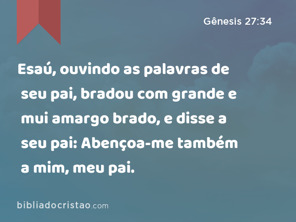 Esaú, ouvindo as palavras de seu pai, bradou com grande e mui amargo brado, e disse a seu pai: Abençoa-me também a mim, meu pai. - Gênesis 27:34