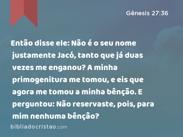 Então disse ele: Não é o seu nome justamente Jacó, tanto que já duas vezes me enganou? A minha primogenitura me tomou, e eis que agora me tomou a minha bênção. E perguntou: Não reservaste, pois, para mim nenhuma bênção? - Gênesis 27:36