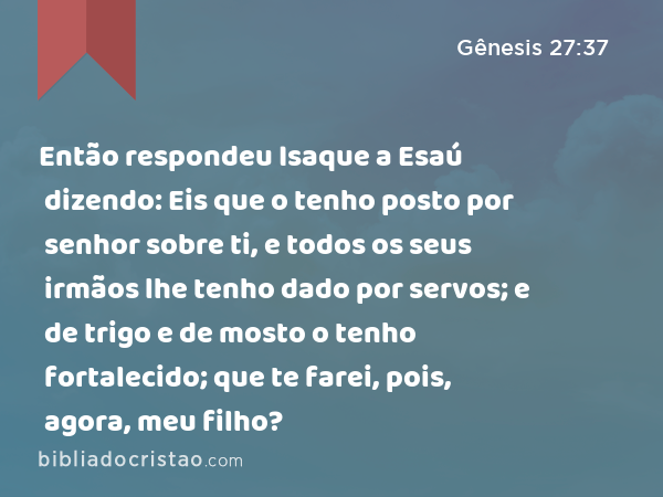 Então respondeu Isaque a Esaú dizendo: Eis que o tenho posto por senhor sobre ti, e todos os seus irmãos lhe tenho dado por servos; e de trigo e de mosto o tenho fortalecido; que te farei, pois, agora, meu filho? - Gênesis 27:37