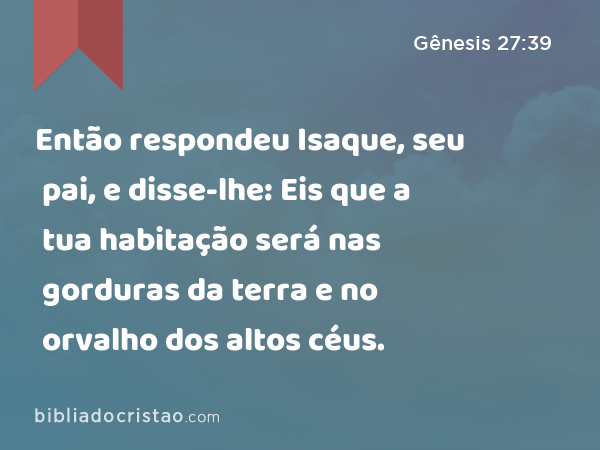 Então respondeu Isaque, seu pai, e disse-lhe: Eis que a tua habitação será nas gorduras da terra e no orvalho dos altos céus. - Gênesis 27:39