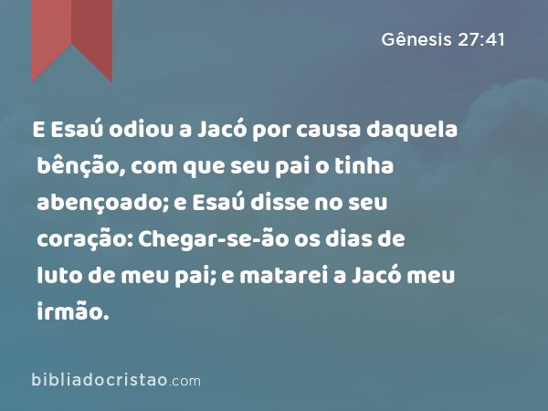 E Esaú odiou a Jacó por causa daquela bênção, com que seu pai o tinha abençoado; e Esaú disse no seu coração: Chegar-se-ão os dias de luto de meu pai; e matarei a Jacó meu irmão. - Gênesis 27:41