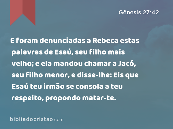 E foram denunciadas a Rebeca estas palavras de Esaú, seu filho mais velho; e ela mandou chamar a Jacó, seu filho menor, e disse-lhe: Eis que Esaú teu irmão se consola a teu respeito, propondo matar-te. - Gênesis 27:42