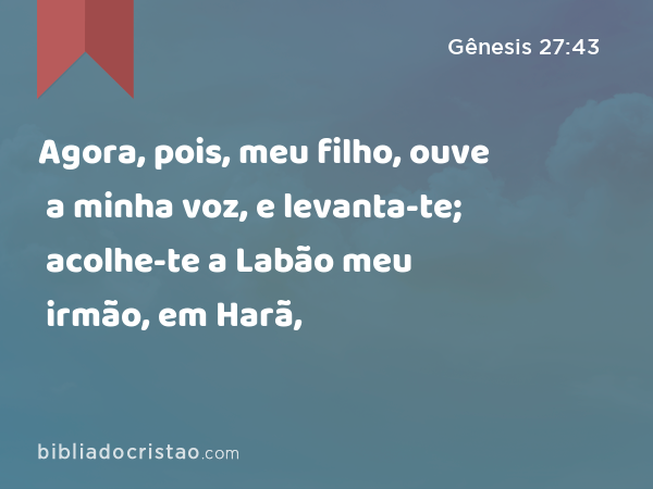 Agora, pois, meu filho, ouve a minha voz, e levanta-te; acolhe-te a Labão meu irmão, em Harã, - Gênesis 27:43