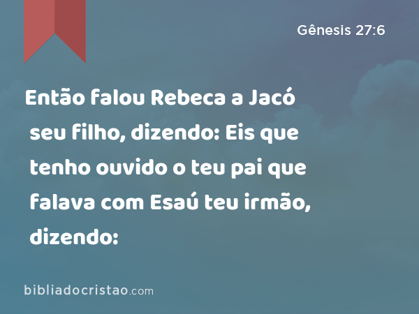 Então falou Rebeca a Jacó seu filho, dizendo: Eis que tenho ouvido o teu pai que falava com Esaú teu irmão, dizendo: - Gênesis 27:6