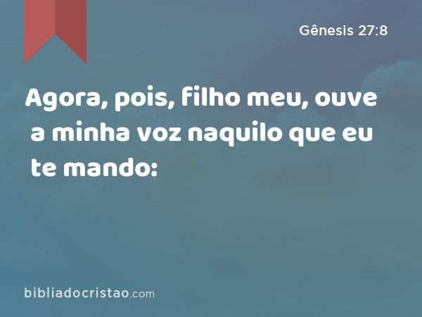 Agora, pois, filho meu, ouve a minha voz naquilo que eu te mando: - Gênesis 27:8