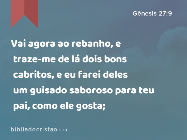 Vai agora ao rebanho, e traze-me de lá dois bons cabritos, e eu farei deles um guisado saboroso para teu pai, como ele gosta; - Gênesis 27:9