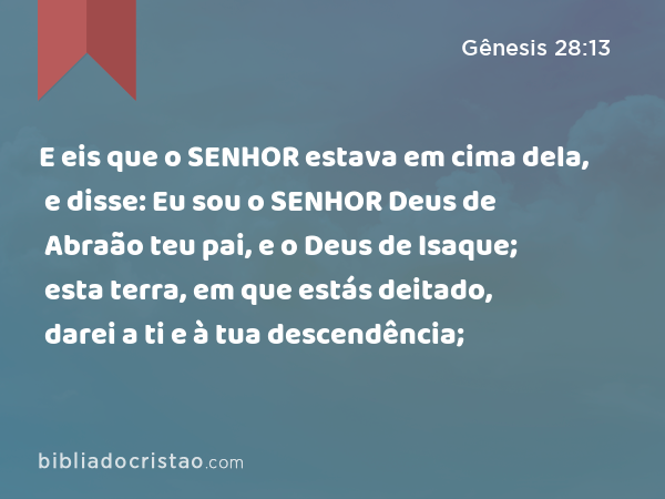 E eis que o SENHOR estava em cima dela, e disse: Eu sou o SENHOR Deus de Abraão teu pai, e o Deus de Isaque; esta terra, em que estás deitado, darei a ti e à tua descendência; - Gênesis 28:13