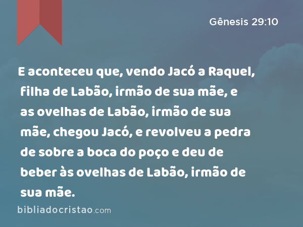 E aconteceu que, vendo Jacó a Raquel, filha de Labão, irmão de sua mãe, e as ovelhas de Labão, irmão de sua mãe, chegou Jacó, e revolveu a pedra de sobre a boca do poço e deu de beber às ovelhas de Labão, irmão de sua mãe. - Gênesis 29:10