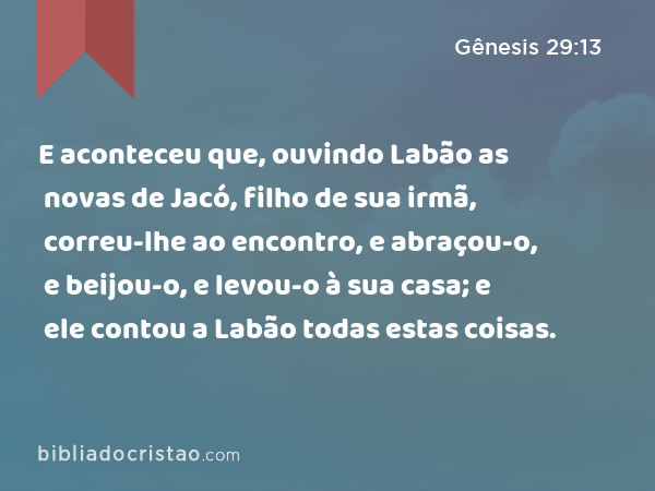 E aconteceu que, ouvindo Labão as novas de Jacó, filho de sua irmã, correu-lhe ao encontro, e abraçou-o, e beijou-o, e levou-o à sua casa; e ele contou a Labão todas estas coisas. - Gênesis 29:13