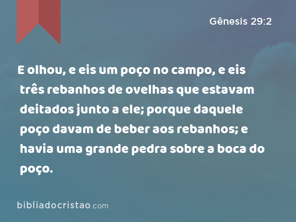 E olhou, e eis um poço no campo, e eis três rebanhos de ovelhas que estavam deitados junto a ele; porque daquele poço davam de beber aos rebanhos; e havia uma grande pedra sobre a boca do poço. - Gênesis 29:2