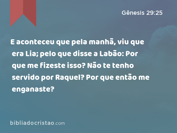 E aconteceu que pela manhã, viu que era Lia; pelo que disse a Labão: Por que me fizeste isso? Não te tenho servido por Raquel? Por que então me enganaste? - Gênesis 29:25