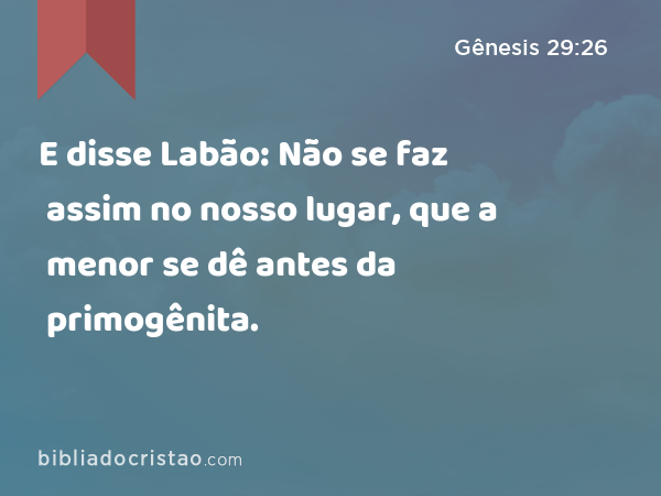 E disse Labão: Não se faz assim no nosso lugar, que a menor se dê antes da primogênita. - Gênesis 29:26