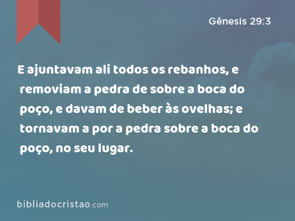 E ajuntavam ali todos os rebanhos, e removiam a pedra de sobre a boca do poço, e davam de beber às ovelhas; e tornavam a por a pedra sobre a boca do poço, no seu lugar. - Gênesis 29:3