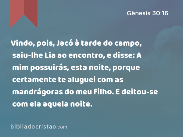 Vindo, pois, Jacó à tarde do campo, saiu-lhe Lia ao encontro, e disse: A mim possuirás, esta noite, porque certamente te aluguei com as mandrágoras do meu filho. E deitou-se com ela aquela noite. - Gênesis 30:16