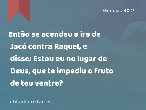 Então se acendeu a ira de Jacó contra Raquel, e disse: Estou eu no lugar de Deus, que te impediu o fruto de teu ventre? - Gênesis 30:2