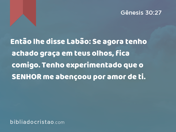 Então lhe disse Labão: Se agora tenho achado graça em teus olhos, fica comigo. Tenho experimentado que o SENHOR me abençoou por amor de ti. - Gênesis 30:27