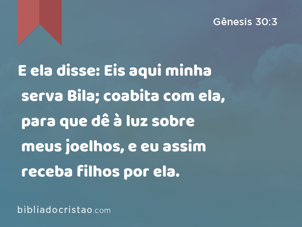 E ela disse: Eis aqui minha serva Bila; coabita com ela, para que dê à luz sobre meus joelhos, e eu assim receba filhos por ela. - Gênesis 30:3