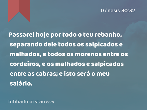 Passarei hoje por todo o teu rebanho, separando dele todos os salpicados e malhados, e todos os morenos entre os cordeiros, e os malhados e salpicados entre as cabras; e isto será o meu salário. - Gênesis 30:32