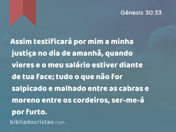 Assim testificará por mim a minha justiça no dia de amanhã, quando vieres e o meu salário estiver diante de tua face; tudo o que não for salpicado e malhado entre as cabras e moreno entre os cordeiros, ser-me-á por furto. - Gênesis 30:33