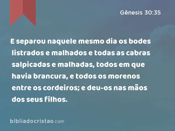 E separou naquele mesmo dia os bodes listrados e malhados e todas as cabras salpicadas e malhadas, todos em que havia brancura, e todos os morenos entre os cordeiros; e deu-os nas mãos dos seus filhos. - Gênesis 30:35