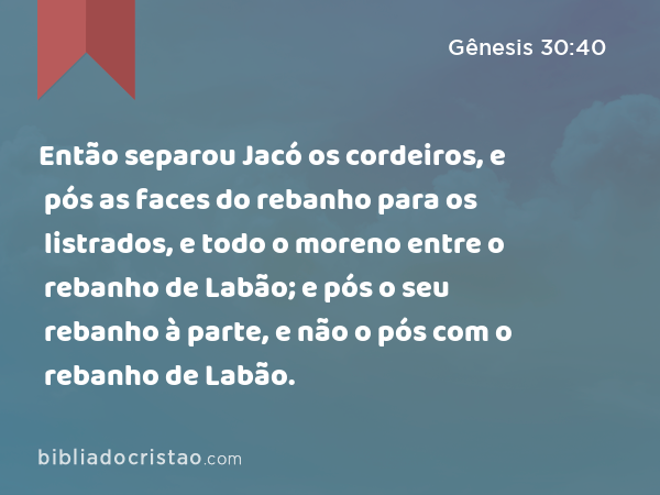 Então separou Jacó os cordeiros, e pós as faces do rebanho para os listrados, e todo o moreno entre o rebanho de Labão; e pós o seu rebanho à parte, e não o pós com o rebanho de Labão. - Gênesis 30:40