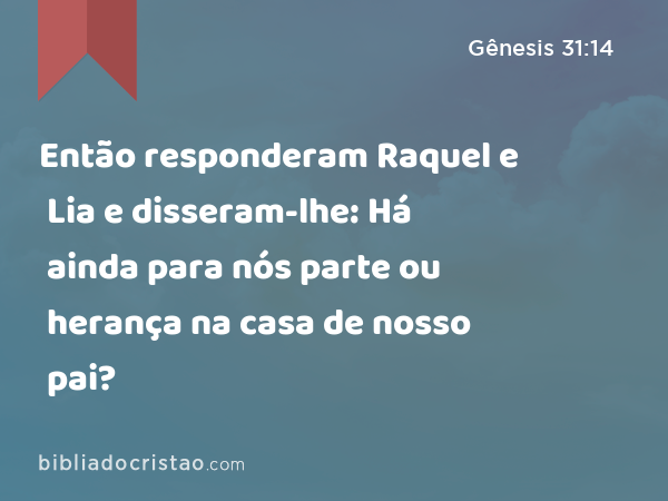 Então responderam Raquel e Lia e disseram-lhe: Há ainda para nós parte ou herança na casa de nosso pai? - Gênesis 31:14