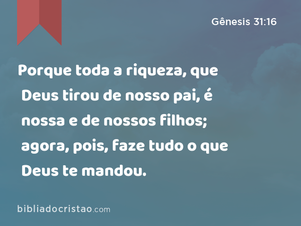 Porque toda a riqueza, que Deus tirou de nosso pai, é nossa e de nossos filhos; agora, pois, faze tudo o que Deus te mandou. - Gênesis 31:16