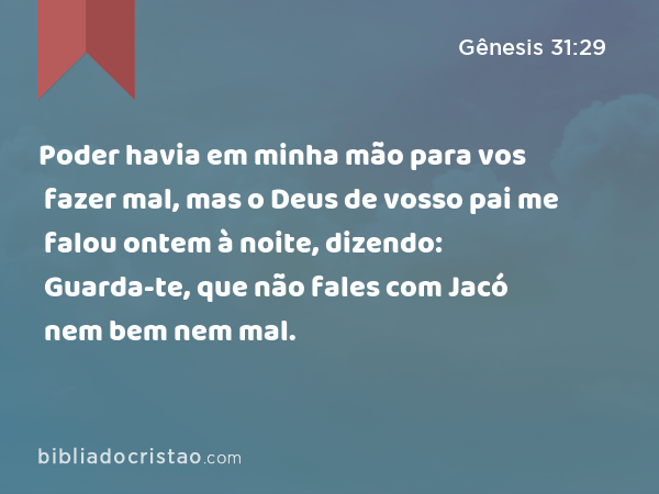 Poder havia em minha mão para vos fazer mal, mas o Deus de vosso pai me falou ontem à noite, dizendo: Guarda-te, que não fales com Jacó nem bem nem mal. - Gênesis 31:29