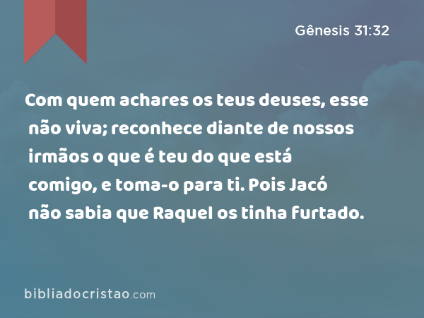 Com quem achares os teus deuses, esse não viva; reconhece diante de nossos irmãos o que é teu do que está comigo, e toma-o para ti. Pois Jacó não sabia que Raquel os tinha furtado. - Gênesis 31:32