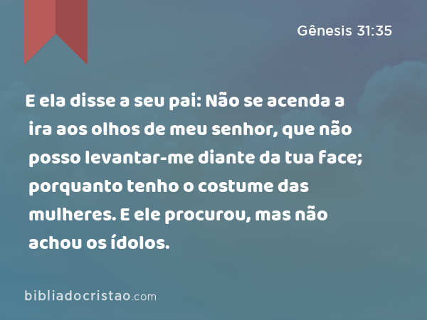 E ela disse a seu pai: Não se acenda a ira aos olhos de meu senhor, que não posso levantar-me diante da tua face; porquanto tenho o costume das mulheres. E ele procurou, mas não achou os ídolos. - Gênesis 31:35