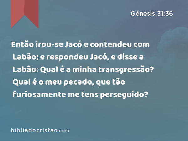 Então irou-se Jacó e contendeu com Labão; e respondeu Jacó, e disse a Labão: Qual é a minha transgressão? Qual é o meu pecado, que tão furiosamente me tens perseguido? - Gênesis 31:36