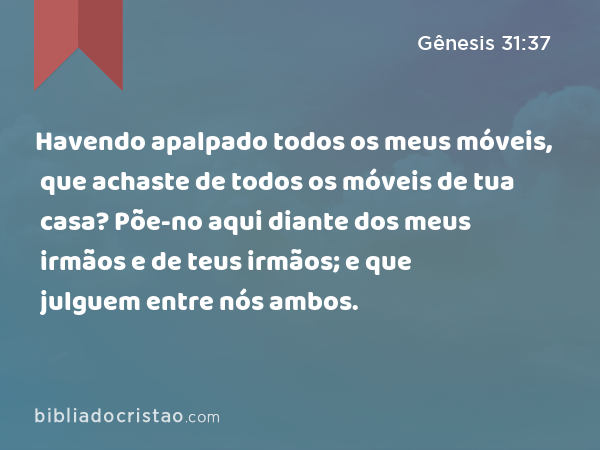 Havendo apalpado todos os meus móveis, que achaste de todos os móveis de tua casa? Põe-no aqui diante dos meus irmãos e de teus irmãos; e que julguem entre nós ambos. - Gênesis 31:37