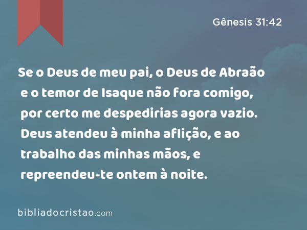 Se o Deus de meu pai, o Deus de Abraão e o temor de Isaque não fora comigo, por certo me despedirias agora vazio. Deus atendeu à minha aflição, e ao trabalho das minhas mãos, e repreendeu-te ontem à noite. - Gênesis 31:42