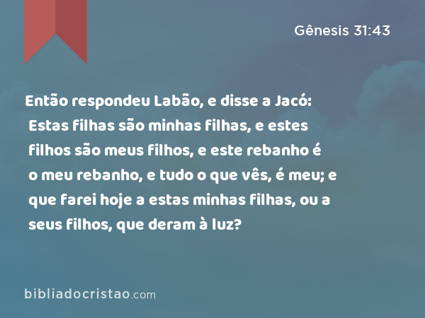 Então respondeu Labão, e disse a Jacó: Estas filhas são minhas filhas, e estes filhos são meus filhos, e este rebanho é o meu rebanho, e tudo o que vês, é meu; e que farei hoje a estas minhas filhas, ou a seus filhos, que deram à luz? - Gênesis 31:43