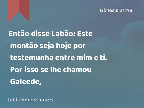 Então disse Labão: Este montão seja hoje por testemunha entre mim e ti. Por isso se lhe chamou Galeede, - Gênesis 31:48