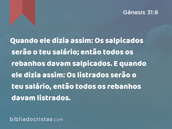 Quando ele dizia assim: Os salpicados serão o teu salário; então todos os rebanhos davam salpicados. E quando ele dizia assim: Os listrados serão o teu salário, então todos os rebanhos davam listrados. - Gênesis 31:8