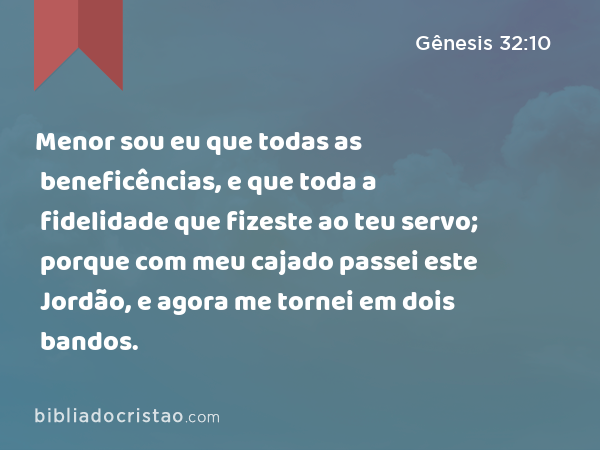 Menor sou eu que todas as beneficências, e que toda a fidelidade que fizeste ao teu servo; porque com meu cajado passei este Jordão, e agora me tornei em dois bandos. - Gênesis 32:10