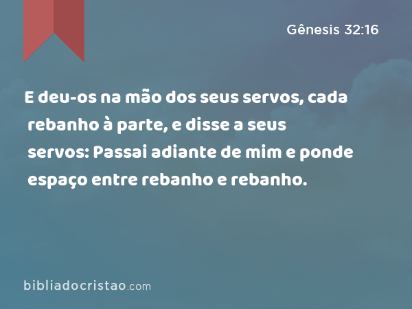 E deu-os na mão dos seus servos, cada rebanho à parte, e disse a seus servos: Passai adiante de mim e ponde espaço entre rebanho e rebanho. - Gênesis 32:16