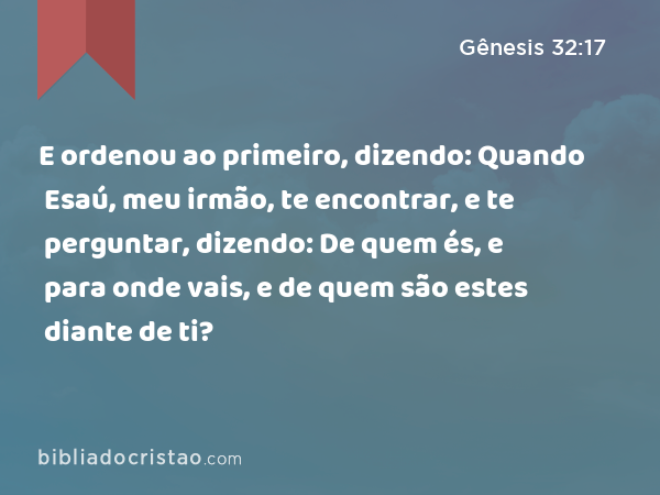 E ordenou ao primeiro, dizendo: Quando Esaú, meu irmão, te encontrar, e te perguntar, dizendo: De quem és, e para onde vais, e de quem são estes diante de ti? - Gênesis 32:17