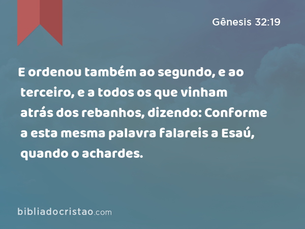 E ordenou também ao segundo, e ao terceiro, e a todos os que vinham atrás dos rebanhos, dizendo: Conforme a esta mesma palavra falareis a Esaú, quando o achardes. - Gênesis 32:19