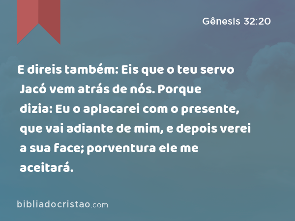 E direis também: Eis que o teu servo Jacó vem atrás de nós. Porque dizia: Eu o aplacarei com o presente, que vai adiante de mim, e depois verei a sua face; porventura ele me aceitará. - Gênesis 32:20