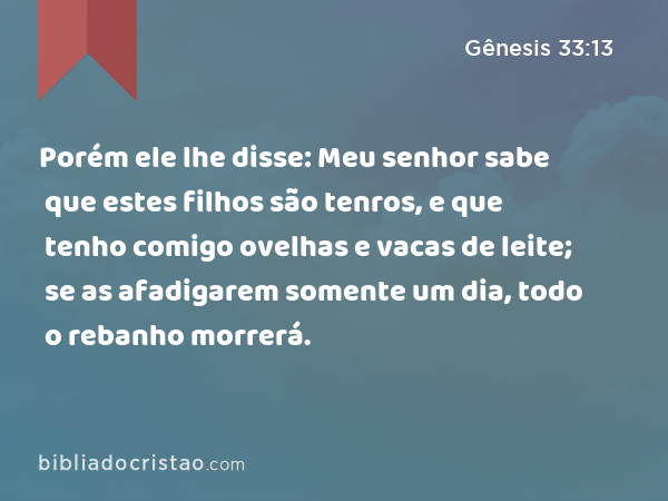 Porém ele lhe disse: Meu senhor sabe que estes filhos são tenros, e que tenho comigo ovelhas e vacas de leite; se as afadigarem somente um dia, todo o rebanho morrerá. - Gênesis 33:13