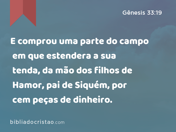 E comprou uma parte do campo em que estendera a sua tenda, da mão dos filhos de Hamor, pai de Siquém, por cem peças de dinheiro. - Gênesis 33:19