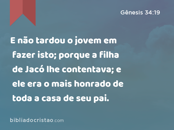 E não tardou o jovem em fazer isto; porque a filha de Jacó lhe contentava; e ele era o mais honrado de toda a casa de seu pai. - Gênesis 34:19