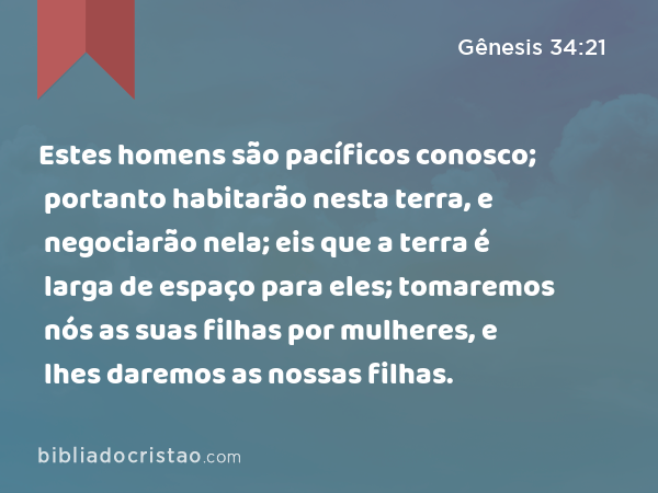 Estes homens são pacíficos conosco; portanto habitarão nesta terra, e negociarão nela; eis que a terra é larga de espaço para eles; tomaremos nós as suas filhas por mulheres, e lhes daremos as nossas filhas. - Gênesis 34:21