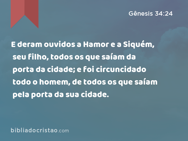 E deram ouvidos a Hamor e a Siquém, seu filho, todos os que saíam da porta da cidade; e foi circuncidado todo o homem, de todos os que saíam pela porta da sua cidade. - Gênesis 34:24