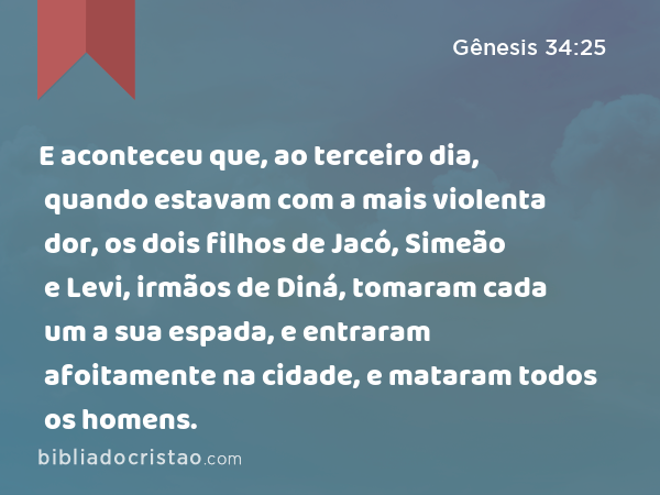 E aconteceu que, ao terceiro dia, quando estavam com a mais violenta dor, os dois filhos de Jacó, Simeão e Levi, irmãos de Diná, tomaram cada um a sua espada, e entraram afoitamente na cidade, e mataram todos os homens. - Gênesis 34:25