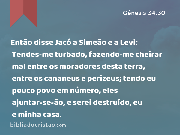 Então disse Jacó a Simeão e a Levi: Tendes-me turbado, fazendo-me cheirar mal entre os moradores desta terra, entre os cananeus e perizeus; tendo eu pouco povo em número, eles ajuntar-se-ão, e serei destruído, eu e minha casa. - Gênesis 34:30