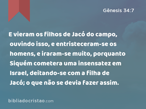 E vieram os filhos de Jacó do campo, ouvindo isso, e entristeceram-se os homens, e iraram-se muito, porquanto Siquém cometera uma insensatez em Israel, deitando-se com a filha de Jacó; o que não se devia fazer assim. - Gênesis 34:7