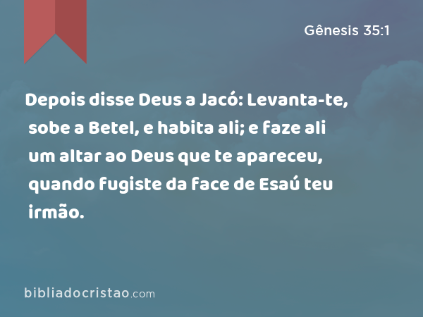 Depois disse Deus a Jacó: Levanta-te, sobe a Betel, e habita ali; e faze ali um altar ao Deus que te apareceu, quando fugiste da face de Esaú teu irmão. - Gênesis 35:1